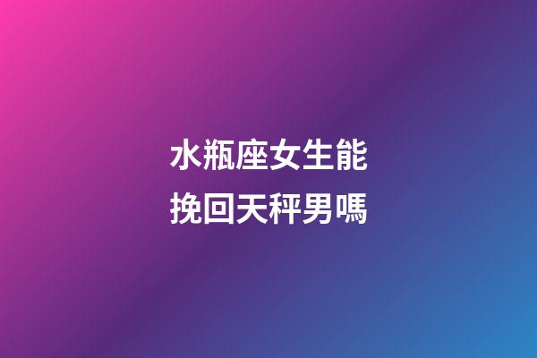 水瓶座女生能挽回天秤男嗎-第1張-星座運勢-玄機派