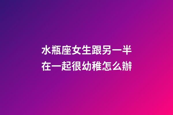 水瓶座女生跟另一半在一起很幼稚怎么辦-第1張-星座運勢-玄機派