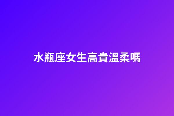 水瓶座女生高貴溫柔嗎-第1張-星座運勢-玄機派