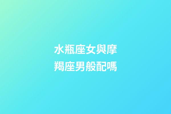 水瓶座女與摩羯座男般配嗎-第1張-星座運勢-玄機派