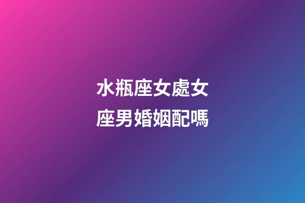 水瓶座女處女座男婚姻配嗎-第1張-星座運勢-玄機派
