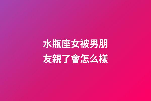 水瓶座女被男朋友親了會怎么樣-第1張-星座運勢-玄機派