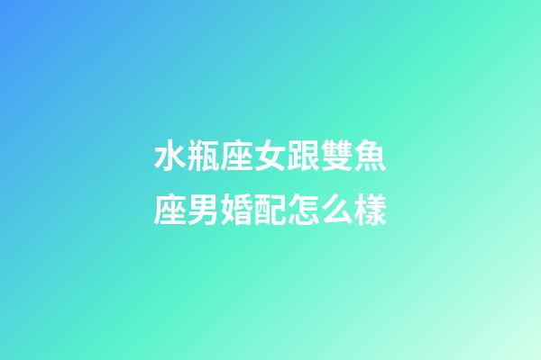 水瓶座女跟雙魚座男婚配怎么樣-第1張-星座運勢-玄機派