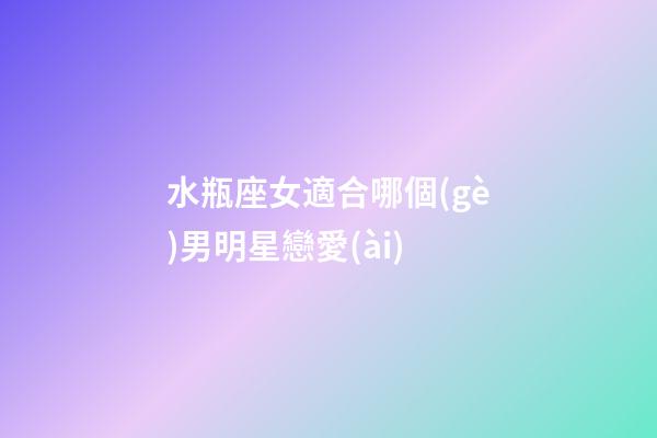 水瓶座女適合哪個(gè)男明星戀愛(ài)-第1張-星座運(yùn)勢(shì)-玄機(jī)派