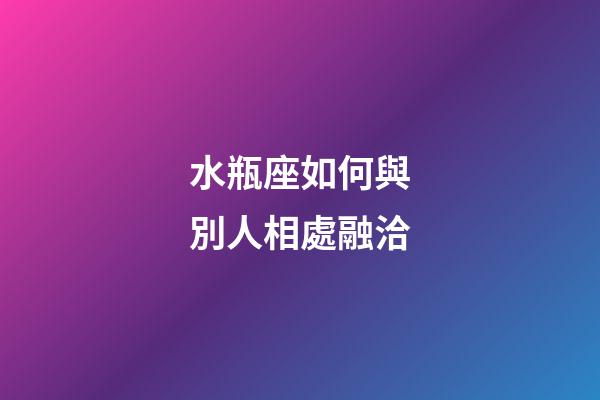 水瓶座如何與別人相處融洽-第1張-星座運(yùn)勢(shì)-玄機(jī)派