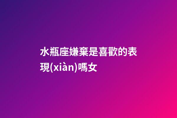 水瓶座嫌棄是喜歡的表現(xiàn)嗎女-第1張-星座運勢-玄機派