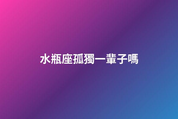 水瓶座孤獨一輩子嗎-第1張-星座運勢-玄機派