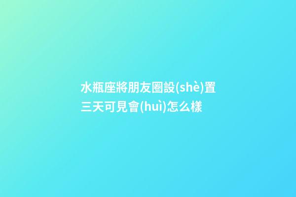 水瓶座將朋友圈設(shè)置三天可見會(huì)怎么樣-第1張-星座運(yùn)勢(shì)-玄機(jī)派