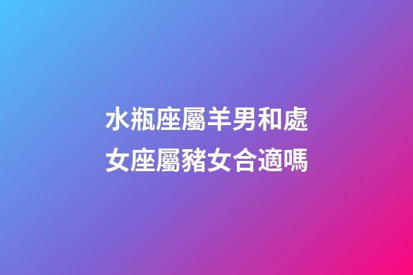 水瓶座屬羊男和處女座屬豬女合適嗎-第1張-星座運勢-玄機派