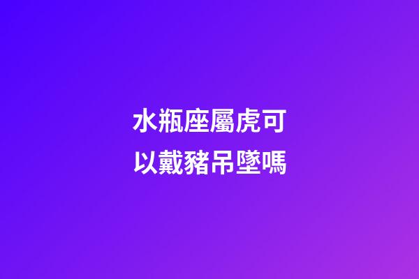 水瓶座屬虎可以戴豬吊墜嗎-第1張-星座運勢-玄機派
