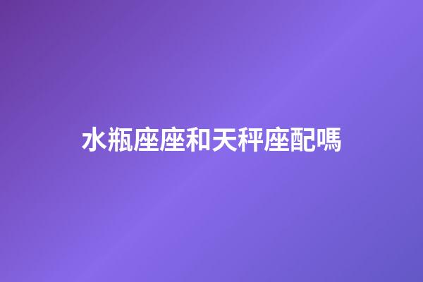 水瓶座座和天秤座配嗎-第1張-星座運勢-玄機派