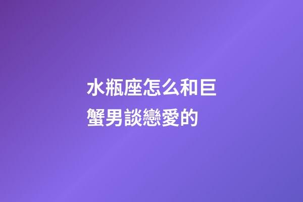 水瓶座怎么和巨蟹男談戀愛的-第1張-星座運勢-玄機派