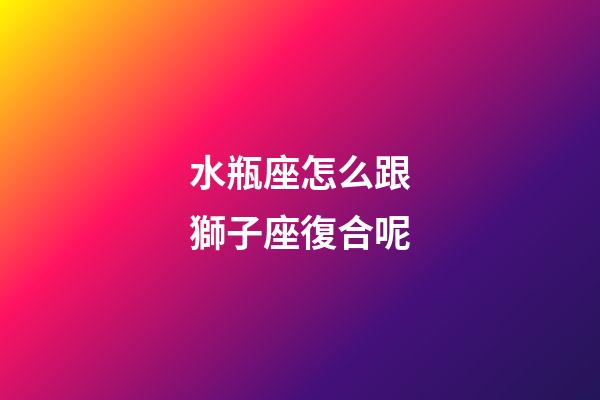 水瓶座怎么跟獅子座復合呢-第1張-星座運勢-玄機派