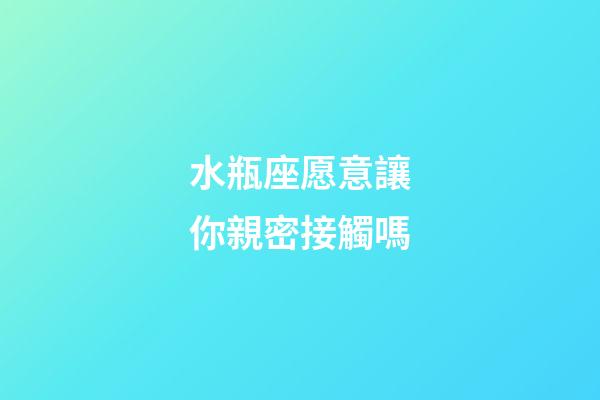 水瓶座愿意讓你親密接觸嗎-第1張-星座運勢-玄機派