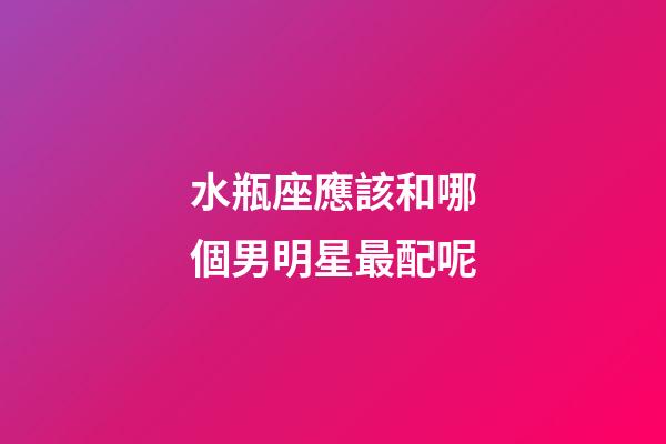 水瓶座應該和哪個男明星最配呢-第1張-星座運勢-玄機派