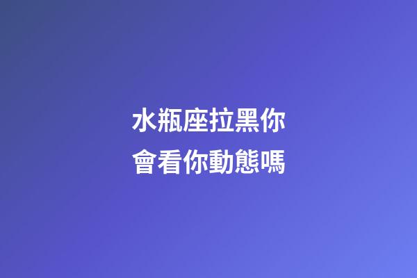 水瓶座拉黑你會看你動態嗎-第1張-星座運勢-玄機派