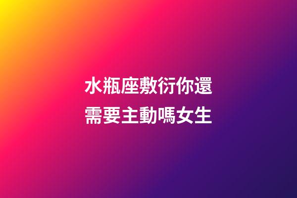 水瓶座敷衍你還需要主動嗎女生-第1張-星座運勢-玄機派