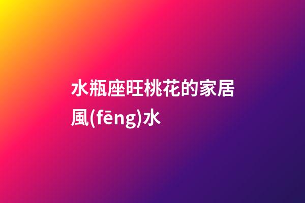 水瓶座旺桃花的家居風(fēng)水