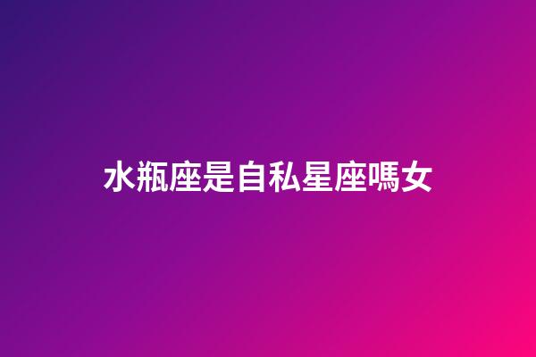 水瓶座是自私星座嗎女-第1張-星座運勢-玄機派