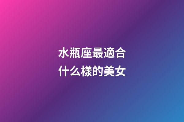 水瓶座最適合什么樣的美女-第1張-星座運勢-玄機派