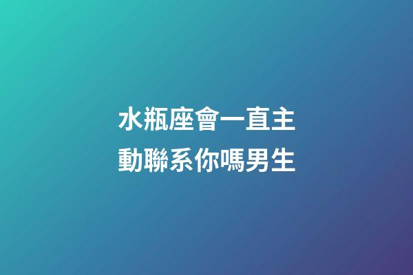 水瓶座會一直主動聯系你嗎男生-第1張-星座運勢-玄機派