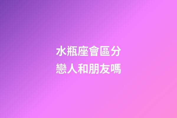 水瓶座會區分戀人和朋友嗎-第1張-星座運勢-玄機派