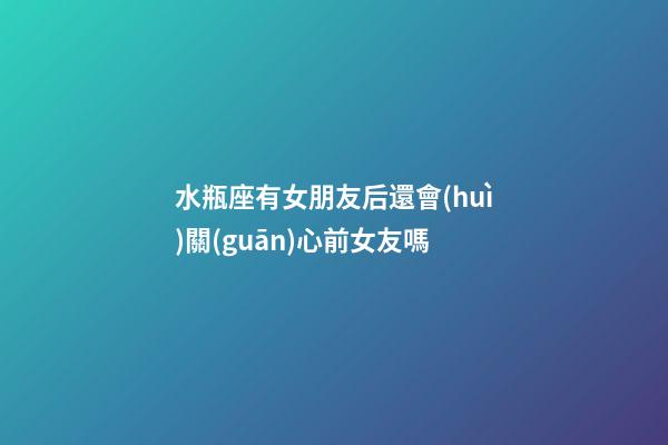 水瓶座有女朋友后還會(huì)關(guān)心前女友嗎-第1張-星座運(yùn)勢(shì)-玄機(jī)派