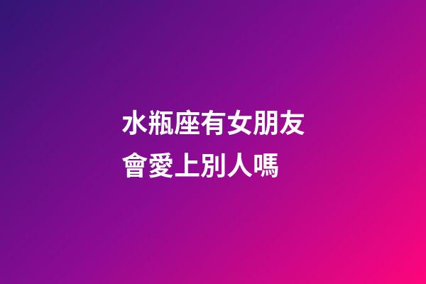 水瓶座有女朋友會愛上別人嗎-第1張-星座運勢-玄機派