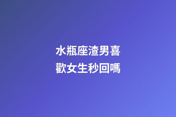水瓶座渣男喜歡女生秒回嗎-第1張-星座運勢-玄機派