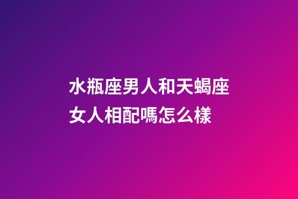水瓶座男人和天蝎座女人相配嗎怎么樣-第1張-星座運勢-玄機派