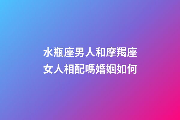 水瓶座男人和摩羯座女人相配嗎婚姻如何-第1張-星座運勢-玄機派