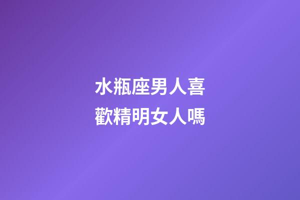 水瓶座男人喜歡精明女人嗎-第1張-星座運勢-玄機派