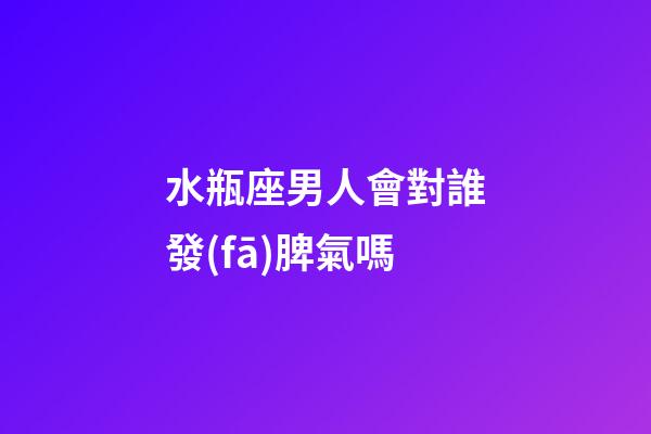 水瓶座男人會對誰發(fā)脾氣嗎-第1張-星座運(yùn)勢-玄機(jī)派