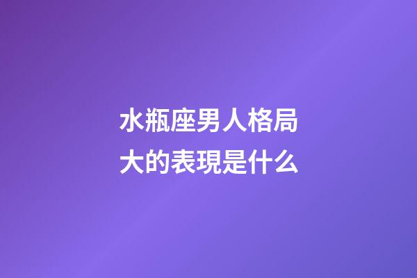 水瓶座男人格局大的表現是什么-第1張-星座運勢-玄機派