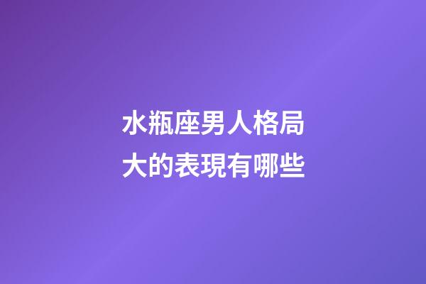水瓶座男人格局大的表現有哪些-第1張-星座運勢-玄機派