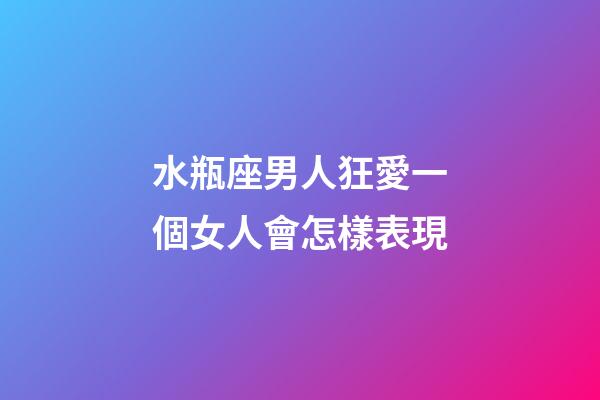 水瓶座男人狂愛一個女人會怎樣表現-第1張-星座運勢-玄機派
