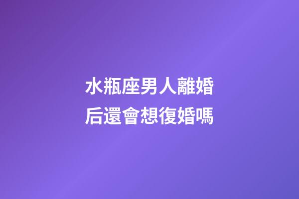 水瓶座男人離婚后還會想復婚嗎-第1張-星座運勢-玄機派