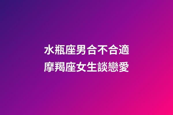 水瓶座男合不合適摩羯座女生談戀愛-第1張-星座運勢-玄機派