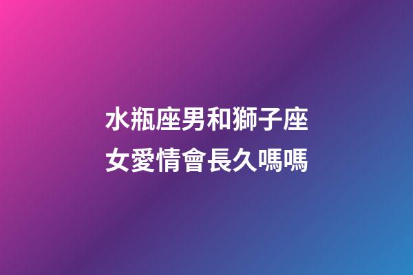 水瓶座男和獅子座女愛情會長久嗎嗎-第1張-星座運勢-玄機派