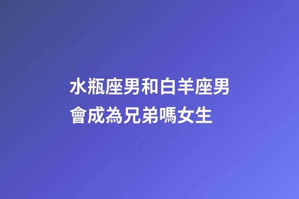 水瓶座男和白羊座男會成為兄弟嗎女生-第1張-星座運勢-玄機派