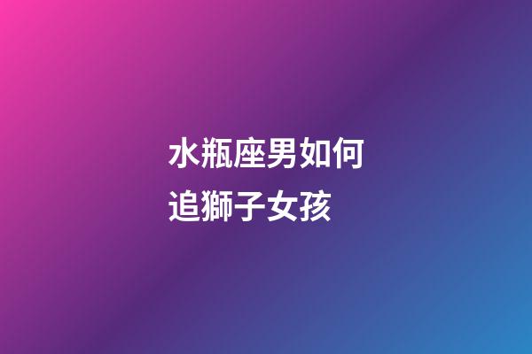水瓶座男如何追獅子女孩-第1張-星座運勢-玄機派