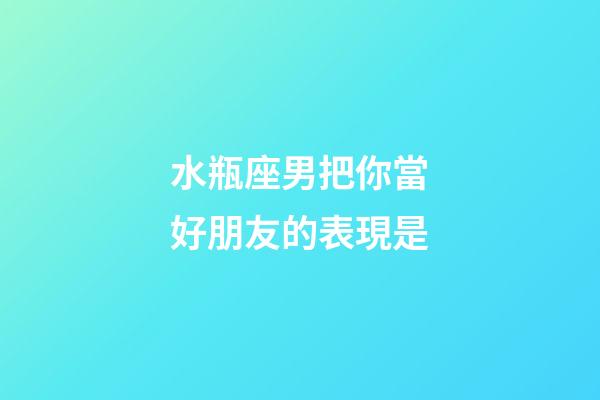 水瓶座男把你當好朋友的表現是-第1張-星座運勢-玄機派