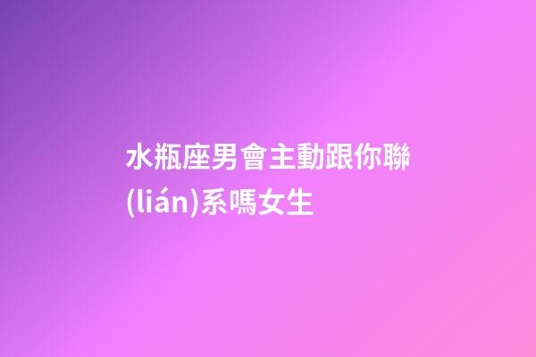 水瓶座男會主動跟你聯(lián)系嗎女生-第1張-星座運(yùn)勢-玄機(jī)派