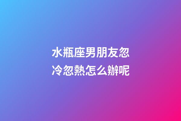 水瓶座男朋友忽冷忽熱怎么辦呢-第1張-星座運(yùn)勢(shì)-玄機(jī)派