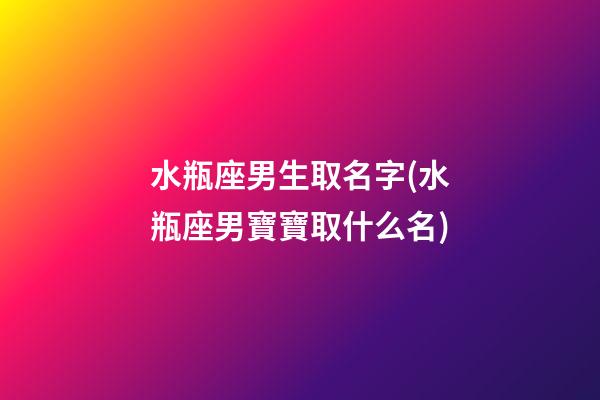 水瓶座男生取名字(水瓶座男寶寶取什么名)