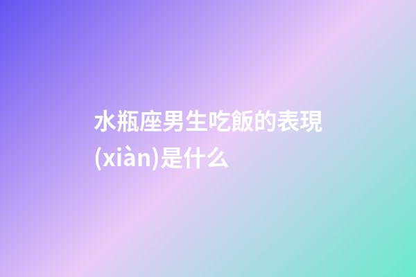 水瓶座男生吃飯的表現(xiàn)是什么-第1張-星座運(yùn)勢(shì)-玄機(jī)派