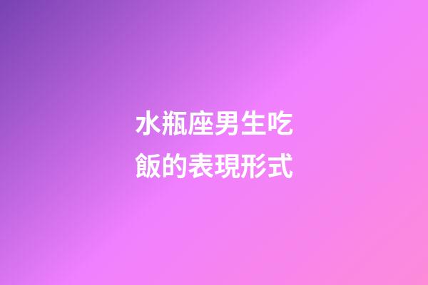 水瓶座男生吃飯的表現形式-第1張-星座運勢-玄機派