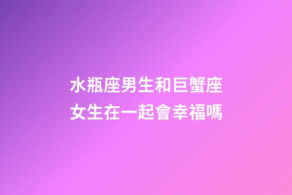 水瓶座男生和巨蟹座女生在一起會幸福嗎-第1張-星座運勢-玄機派