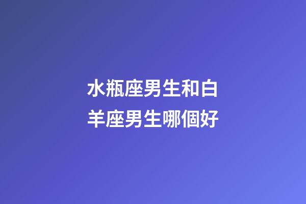 水瓶座男生和白羊座男生哪個好-第1張-星座運勢-玄機派