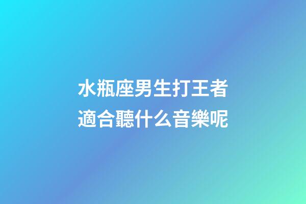 水瓶座男生打王者適合聽什么音樂呢-第1張-星座運勢-玄機派